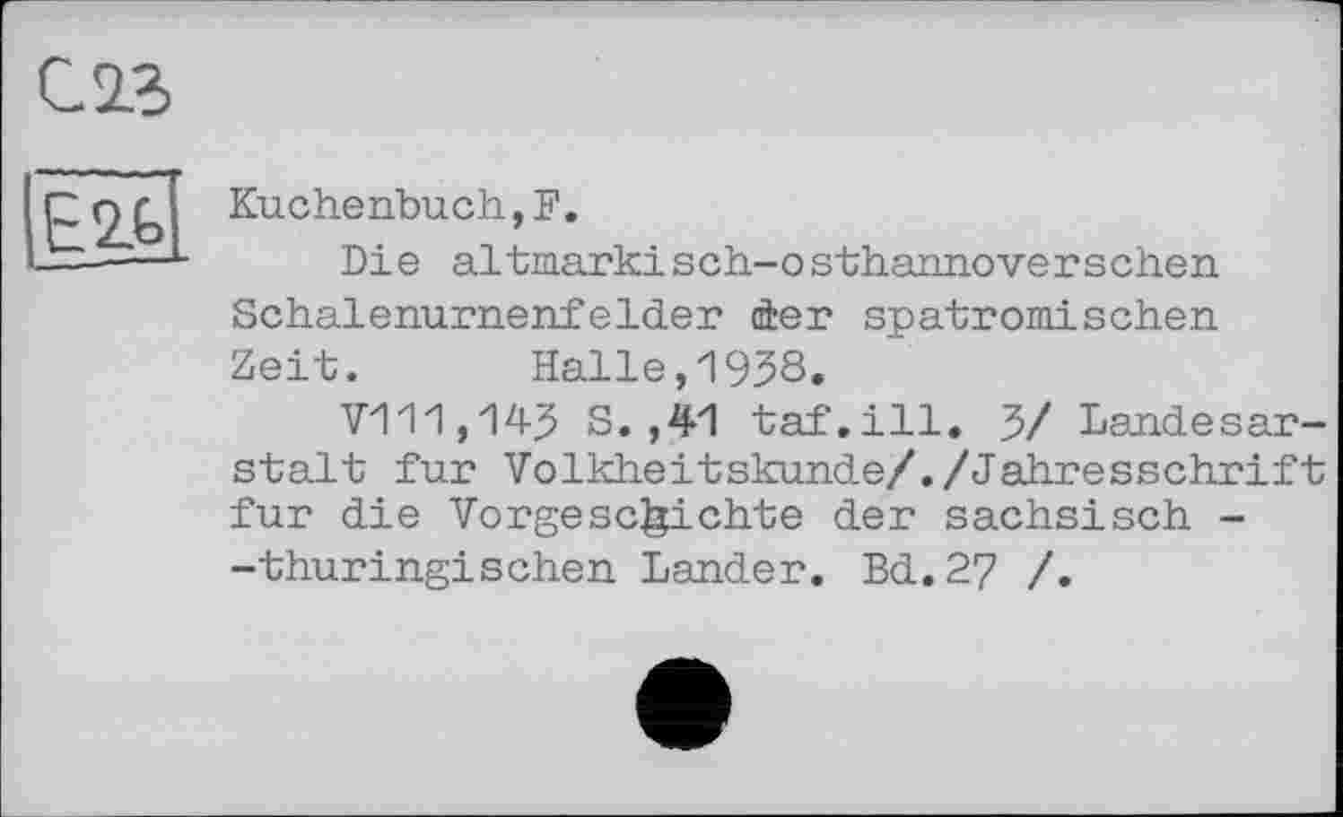 ﻿С. 23
(Ë2b[
Kuchenbuch,F.
Die altinarkisch-osthannoverschen Schalenurnenfelder der spatromisehen Zeit.	Halle,1938.
V111,14? S. ,41 tai'.ill. 3/ Landesar-stalt fur Volkheitskunde/./Jahresschrift fur die Vorgeschichte der sächsisch --thüringischen Lander. Bd.27 /.